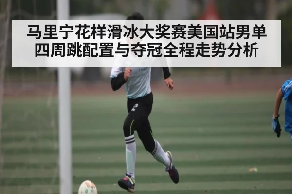 马里宁花样滑冰大奖赛美国站男单四周跳配置与夺冠全程走势分析（kaiyun）